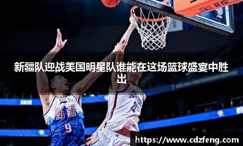新疆队迎战美国明星队谁能在这场篮球盛宴中胜出