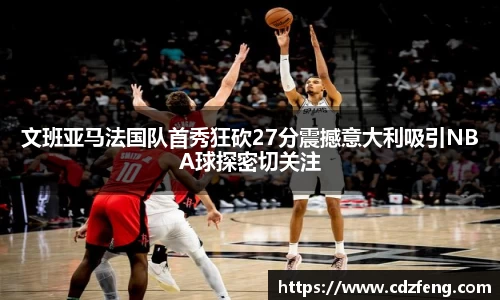 文班亚马法国队首秀狂砍27分震撼意大利吸引NBA球探密切关注