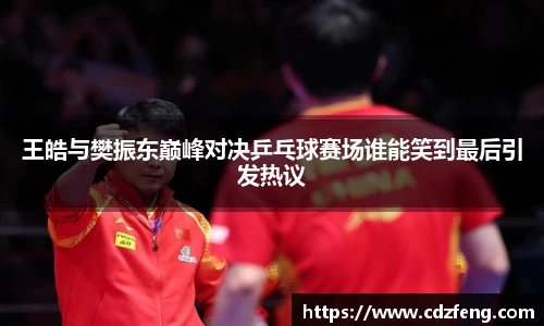 王皓与樊振东巅峰对决乒乓球赛场谁能笑到最后引发热议