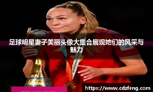 足球明星妻子美丽头像大集合展现她们的风采与魅力