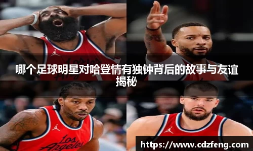 哪个足球明星对哈登情有独钟背后的故事与友谊揭秘