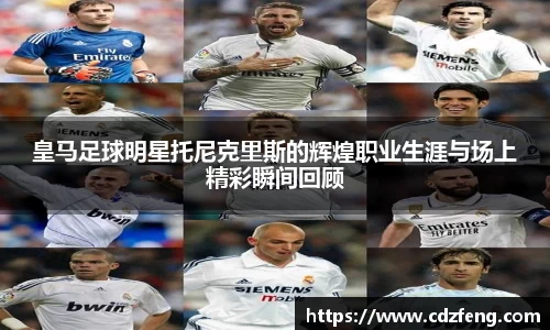 皇马足球明星托尼克里斯的辉煌职业生涯与场上精彩瞬间回顾