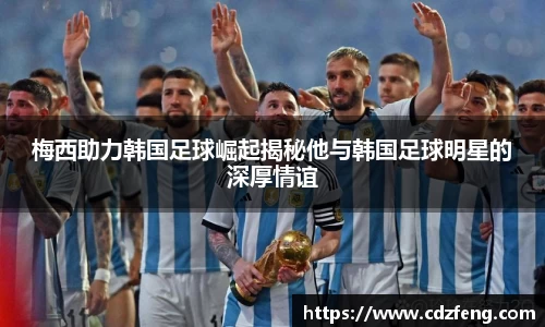 梅西助力韩国足球崛起揭秘他与韩国足球明星的深厚情谊