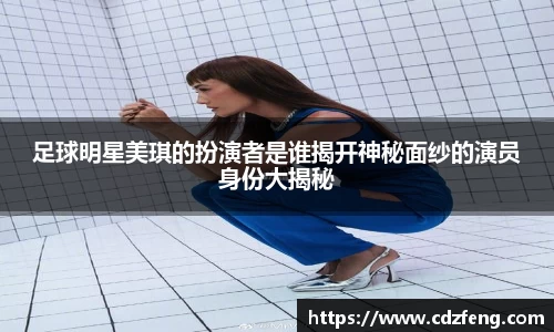 足球明星美琪的扮演者是谁揭开神秘面纱的演员身份大揭秘